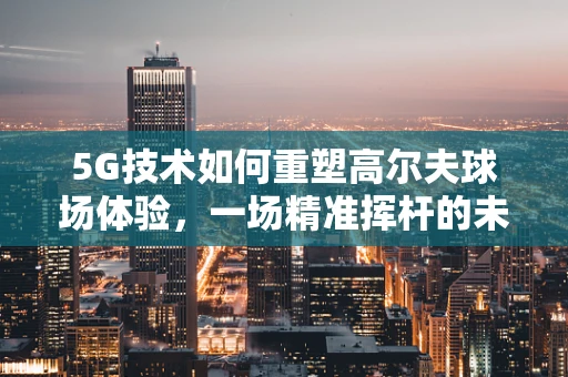 5G技术如何重塑高尔夫球场体验，一场精准挥杆的未来之旅？