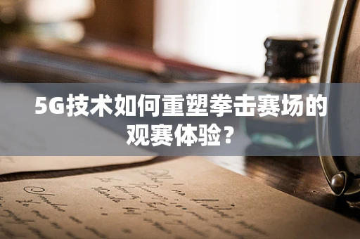 5G技术如何重塑拳击赛场的观赛体验？