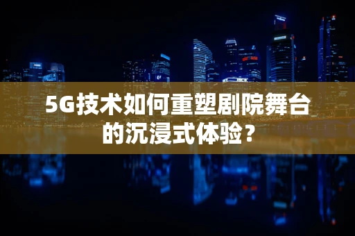 5G技术如何重塑剧院舞台的沉浸式体验？