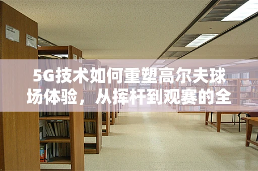 5G技术如何重塑高尔夫球场体验，从挥杆到观赛的全面升级？