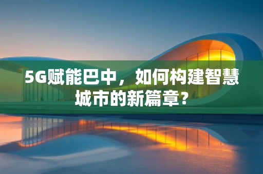 5G赋能巴中，如何构建智慧城市的新篇章？