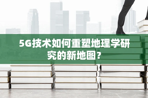 5G技术如何重塑地理学研究的新地图？