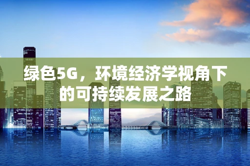 绿色5G，环境经济学视角下的可持续发展之路