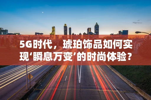 5G时代，琥珀饰品如何实现‘瞬息万变’的时尚体验？