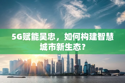 5G赋能吴忠，如何构建智慧城市新生态？