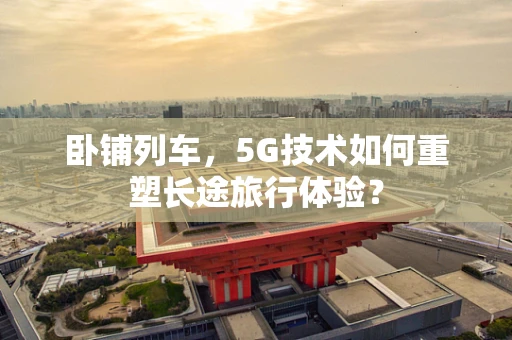 卧铺列车，5G技术如何重塑长途旅行体验？