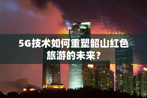 5G技术如何重塑韶山红色旅游的未来？