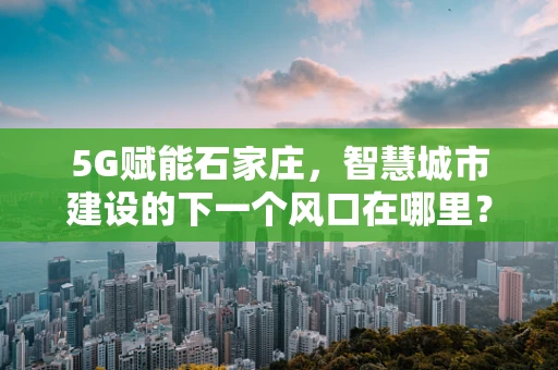 5G赋能石家庄，智慧城市建设的下一个风口在哪里？