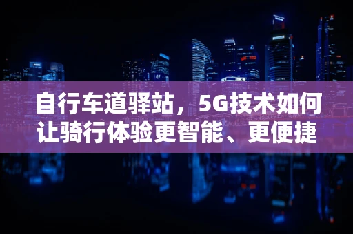 自行车道驿站，5G技术如何让骑行体验更智能、更便捷？