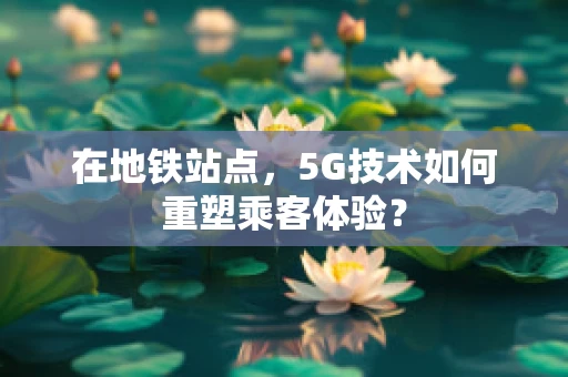 在地铁站点，5G技术如何重塑乘客体验？