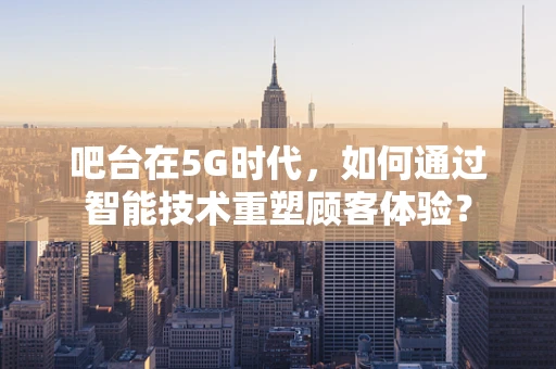 吧台在5G时代，如何通过智能技术重塑顾客体验？