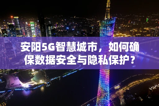 安阳5G智慧城市，如何确保数据安全与隐私保护？