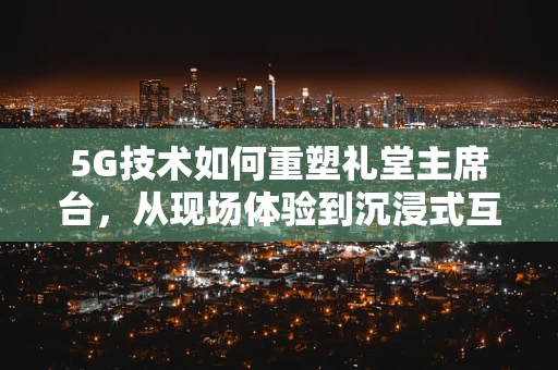 5G技术如何重塑礼堂主席台，从现场体验到沉浸式互动的跨越？