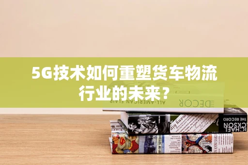 5G技术如何重塑货车物流行业的未来？