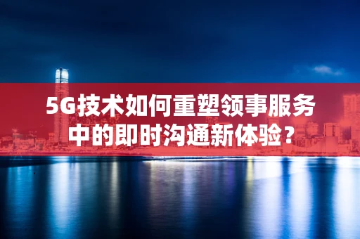 5G技术如何重塑领事服务中的即时沟通新体验？