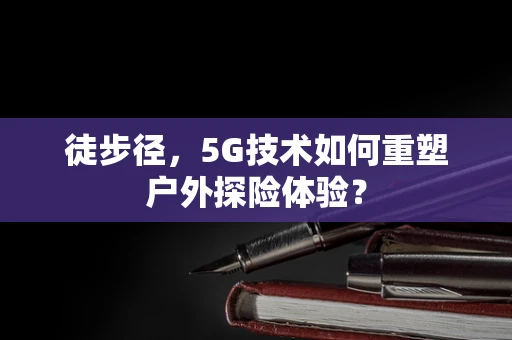 徒步径，5G技术如何重塑户外探险体验？