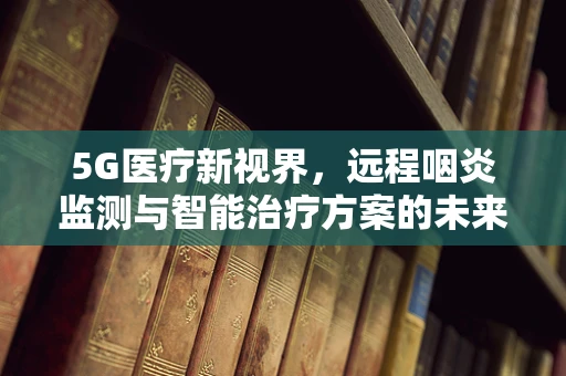 5G医疗新视界，远程咽炎监测与智能治疗方案的未来