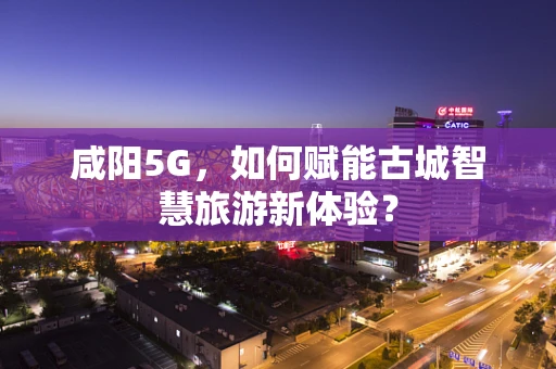 咸阳5G，如何赋能古城智慧旅游新体验？