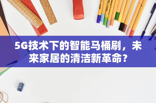 5G技术下的智能马桶刷，未来家居的清洁新革命？