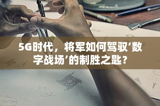 5G时代，将军如何驾驭‘数字战场’的制胜之匙？