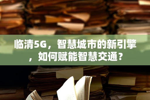 临清5G，智慧城市的新引擎，如何赋能智慧交通？