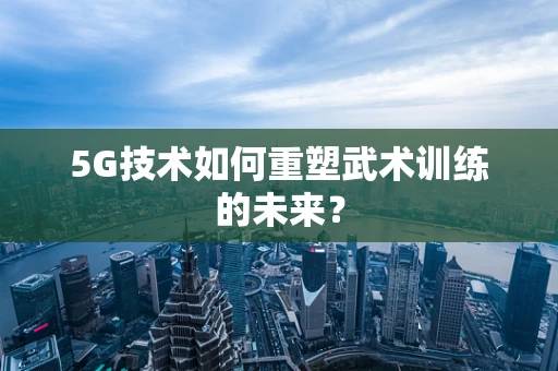 5G技术如何重塑武术训练的未来？