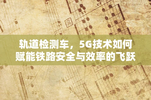 轨道检测车，5G技术如何赋能铁路安全与效率的飞跃？