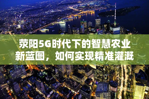 荥阳5G时代下的智慧农业新蓝图，如何实现精准灌溉与高效管理？