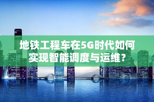 地铁工程车在5G时代如何实现智能调度与运维？