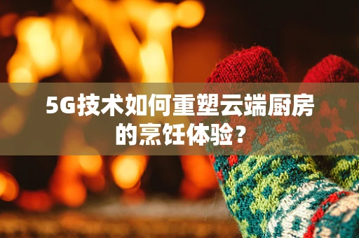 5G技术如何重塑云端厨房的烹饪体验？