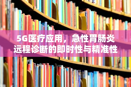 5G医疗应用，急性胃肠炎远程诊断的即时性与精准性