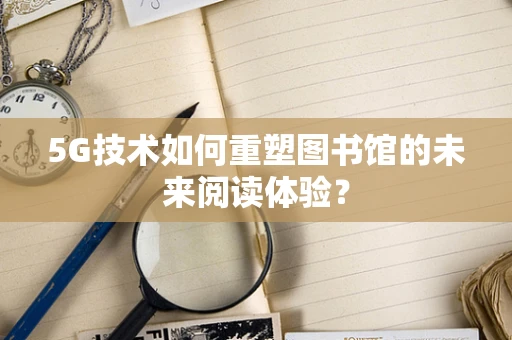 5G技术如何重塑图书馆的未来阅读体验？