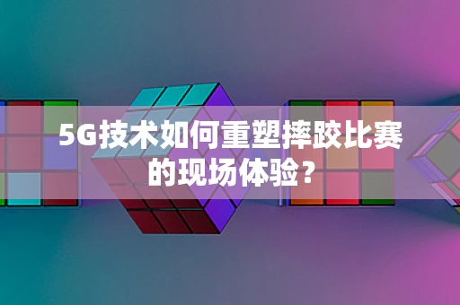 5G技术如何重塑摔跤比赛的现场体验？