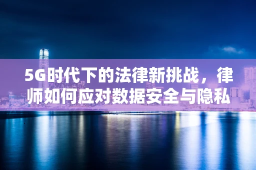 5G时代下的法律新挑战，律师如何应对数据安全与隐私保护的复杂局面？