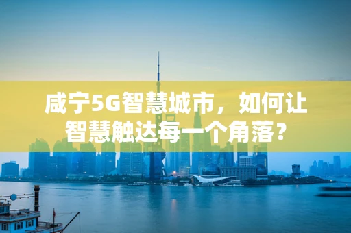 咸宁5G智慧城市，如何让智慧触达每一个角落？