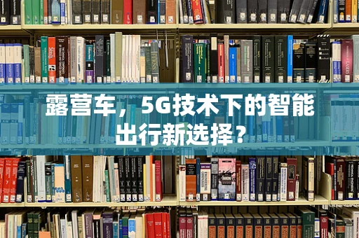 露营车，5G技术下的智能出行新选择？