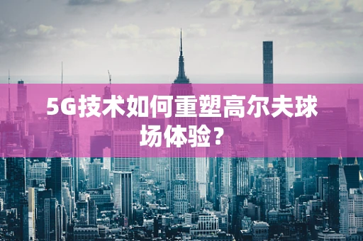 5G技术如何重塑高尔夫球场体验？