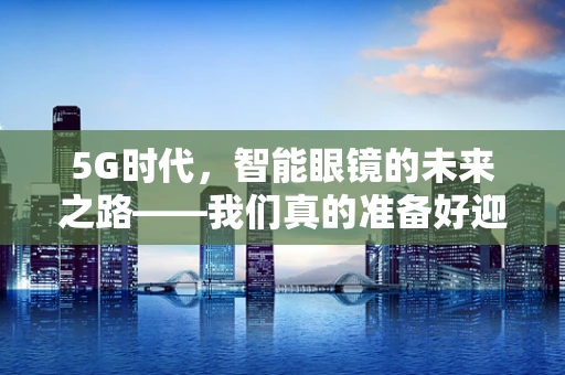 5G时代，智能眼镜的未来之路——我们真的准备好迎接眼镜电脑了吗？