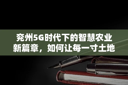 兖州5G时代下的智慧农业新篇章，如何让每一寸土地都智在必得？