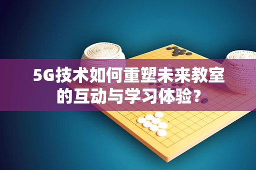 5G技术如何重塑未来教室的互动与学习体验？