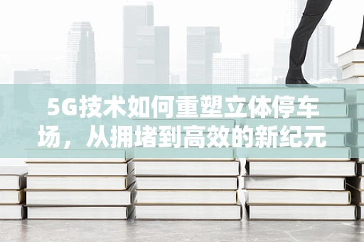 5G技术如何重塑立体停车场，从拥堵到高效的新纪元？