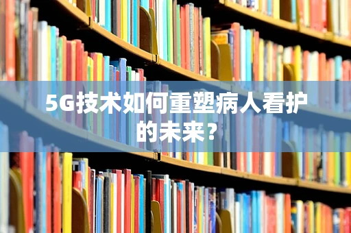 5G技术如何重塑病人看护的未来？