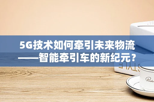 5G技术如何牵引未来物流——智能牵引车的新纪元？