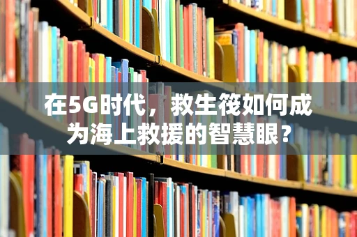 在5G时代，救生筏如何成为海上救援的智慧眼？