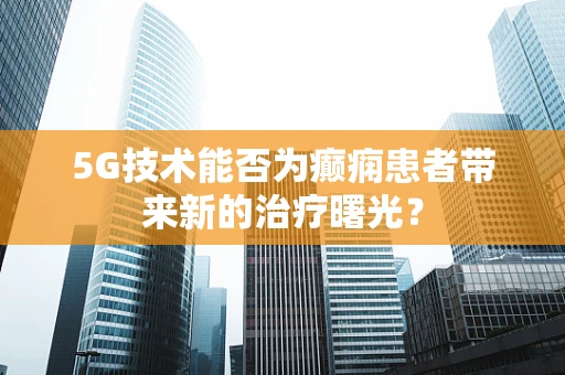 5G技术能否为癫痫患者带来新的治疗曙光？