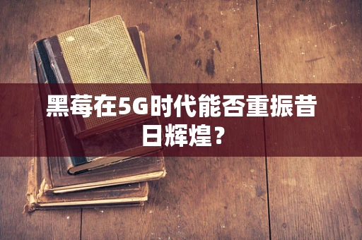 黑莓在5G时代能否重振昔日辉煌？