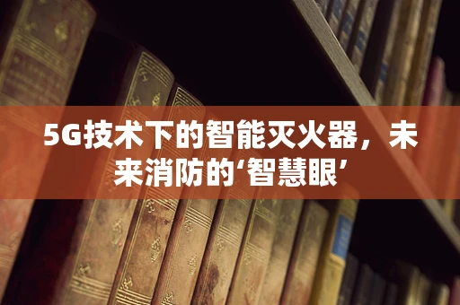 5G技术下的智能灭火器，未来消防的‘智慧眼’