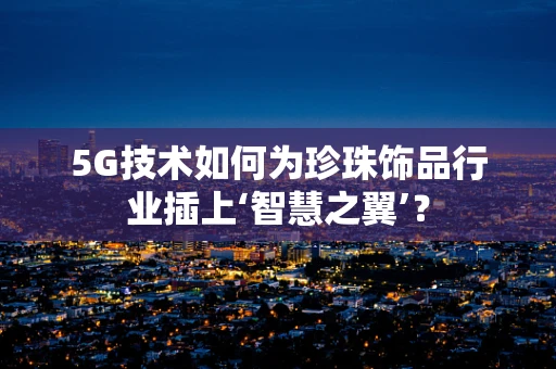 5G技术如何为珍珠饰品行业插上‘智慧之翼’？