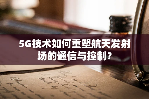 5G技术如何重塑航天发射场的通信与控制？