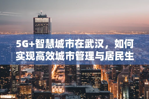 5G+智慧城市在武汉，如何实现高效城市管理与居民生活体验的双重升级？